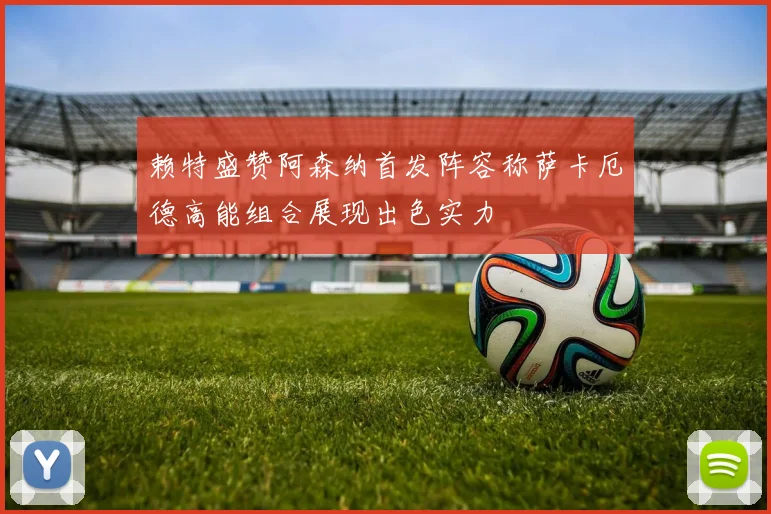 赖特盛赞阿森纳首发阵容称萨卡厄德高能组合展现出色实力